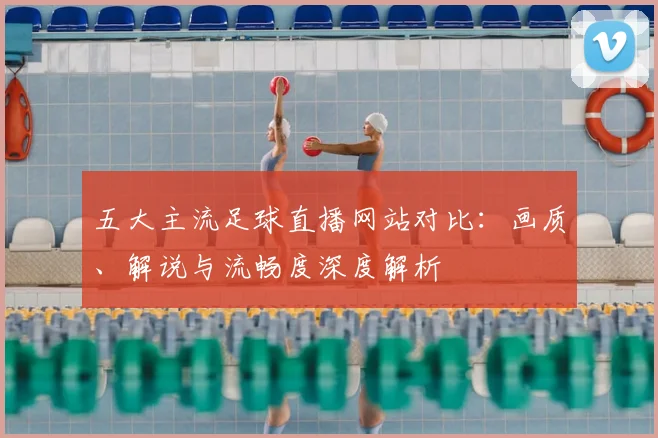 五大主流足球直播网站对比：画质、解说与流畅度深度解析