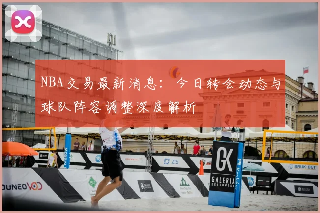 NBA交易最新消息：今日转会动态与球队阵容调整深度解析
