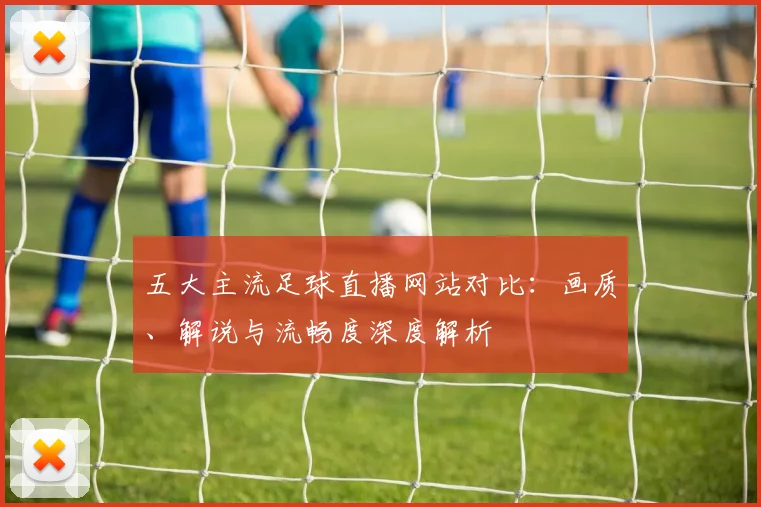 五大主流足球直播网站对比：画质、解说与流畅度深度解析