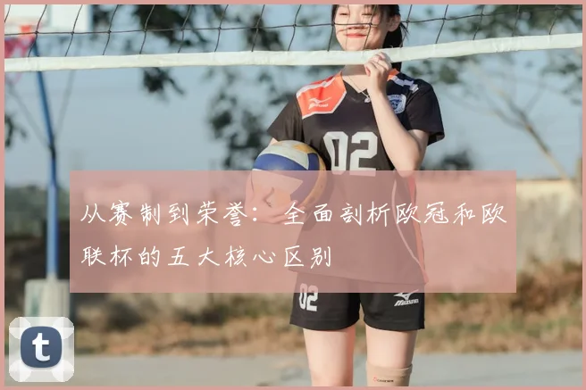 从赛制到荣誉：全面剖析欧冠和欧联杯的五大核心区别