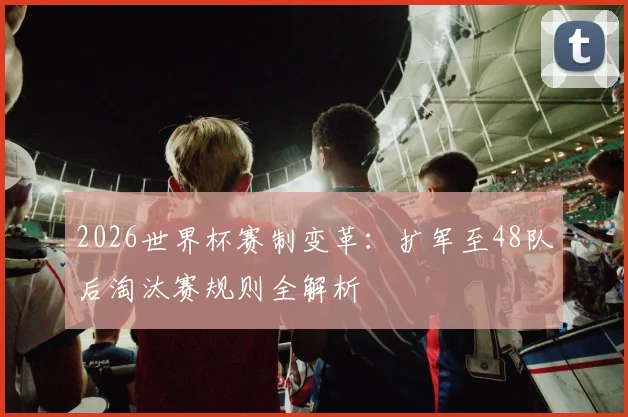 2026世界杯赛制变革：扩军至48队后淘汰赛规则全解析