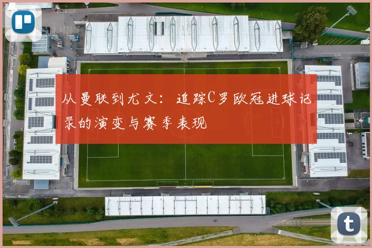 从曼联到尤文：追踪C罗欧冠进球记录的演变与赛季表现