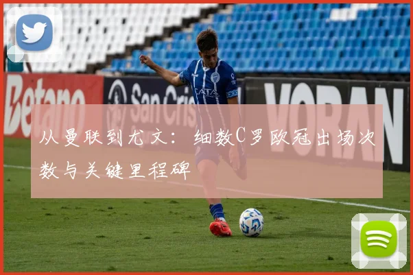 从曼联到尤文：细数C罗欧冠出场次数与关键里程碑